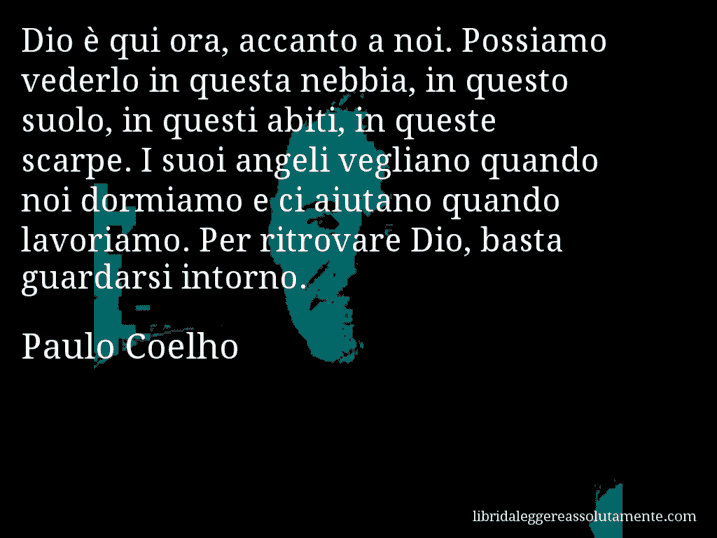 Aforisma di Paulo Coelho : Dio è qui ora, accanto a noi. Possiamo vederlo in questa nebbia, in questo suolo, in questi abiti, in queste scarpe. I suoi angeli vegliano quando noi dormiamo e ci aiutano quando lavoriamo. Per ritrovare Dio, basta guardarsi intorno.