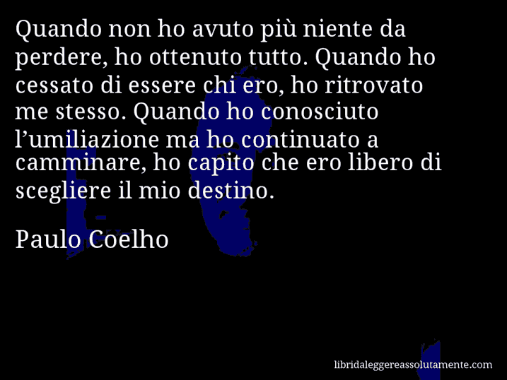 Aforisma di Paulo Coelho : Quando non ho avuto più niente da perdere, ho ottenuto tutto. Quando ho cessato di essere chi ero, ho ritrovato me stesso. Quando ho conosciuto l’umiliazione ma ho continuato a camminare, ho capito che ero libero di scegliere il mio destino.