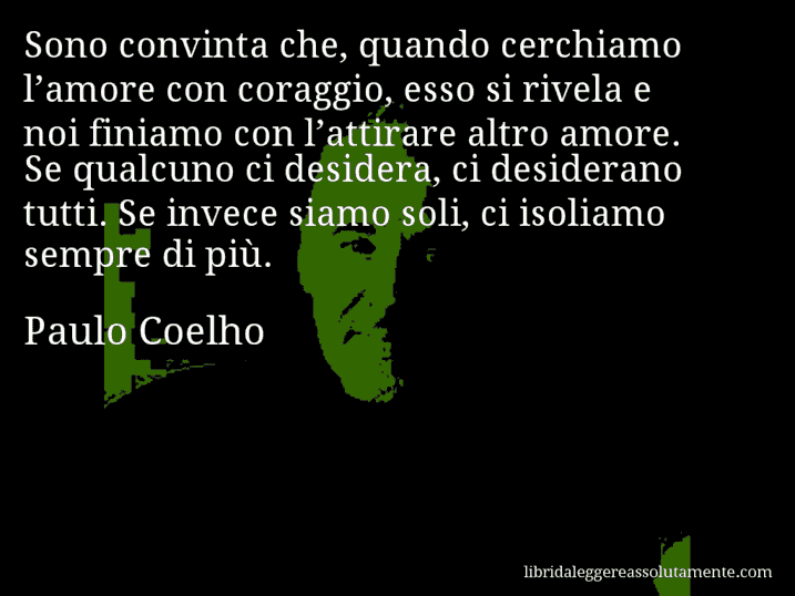 Aforisma di Paulo Coelho : Sono convinta che, quando cerchiamo l’amore con coraggio, esso si rivela e noi finiamo con l’attirare altro amore. Se qualcuno ci desidera, ci desiderano tutti. Se invece siamo soli, ci isoliamo sempre di più.
