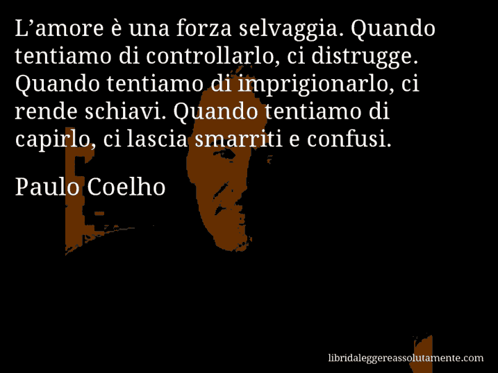 Aforisma di Paulo Coelho : L’amore è una forza selvaggia. Quando tentiamo di controllarlo, ci distrugge. Quando tentiamo di imprigionarlo, ci rende schiavi. Quando tentiamo di capirlo, ci lascia smarriti e confusi.