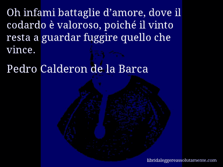 Aforisma di Pedro Calderon de la Barca : Oh infami battaglie d’amore, dove il codardo è valoroso, poiché il vinto resta a guardar fuggire quello che vince.