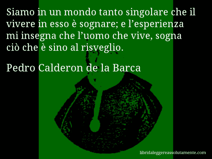 Aforisma di Pedro Calderon de la Barca : Siamo in un mondo tanto singolare che il vivere in esso è sognare; e l’esperienza mi insegna che l’uomo che vive, sogna ciò che è sino al risveglio.