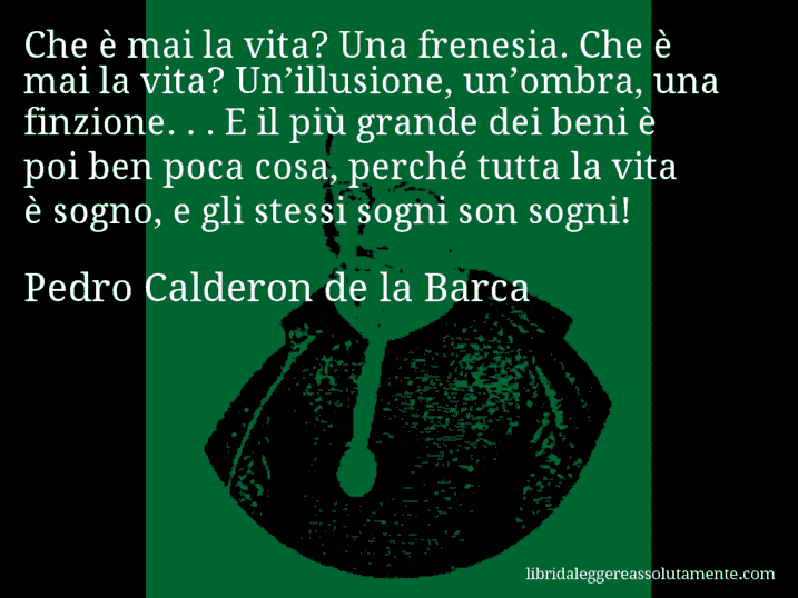 Aforisma di Pedro Calderon de la Barca : Che è mai la vita? Una frenesia. Che è mai la vita? Un’illusione, un’ombra, una finzione. . . E il più grande dei beni è poi ben poca cosa, perché tutta la vita è sogno, e gli stessi sogni son sogni!