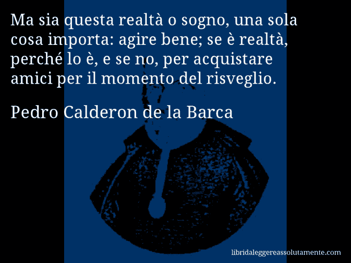 Aforisma di Pedro Calderon de la Barca : Ma sia questa realtà o sogno, una sola cosa importa: agire bene; se è realtà, perché lo è, e se no, per acquistare amici per il momento del risveglio.