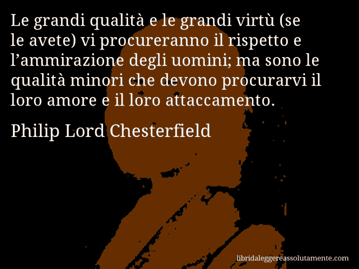 Aforisma di Philip Lord Chesterfield : Le grandi qualità e le grandi virtù (se le avete) vi procureranno il rispetto e l’ammirazione degli uomini; ma sono le qualità minori che devono procurarvi il loro amore e il loro attaccamento.