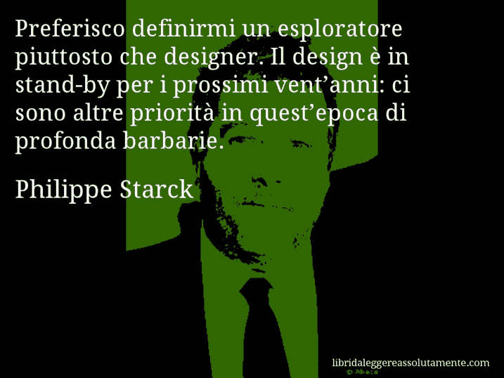 Aforisma di Philippe Starck : Preferisco definirmi un esploratore piuttosto che designer. Il design è in stand-by per i prossimi vent’anni: ci sono altre priorità in quest’epoca di profonda barbarie.