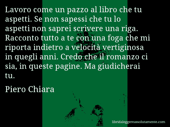 Aforisma di Piero Chiara : Lavoro come un pazzo al libro che tu aspetti. Se non sapessi che tu lo aspetti non saprei scrivere una riga. Racconto tutto a te con una foga che mi riporta indietro a velocità vertiginosa in quegli anni. Credo che il romanzo ci sia, in queste pagine. Ma giudicherai tu.