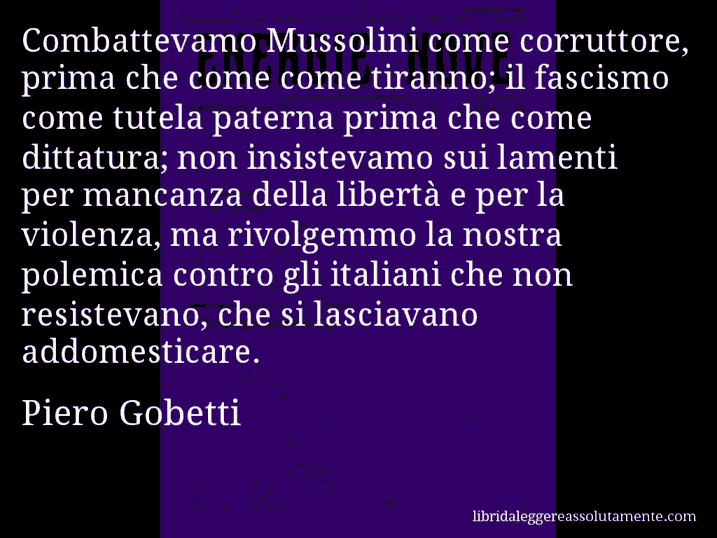 Aforisma di Piero Gobetti : Combattevamo Mussolini come corruttore, prima che come come tiranno; il fascismo come tutela paterna prima che come dittatura; non insistevamo sui lamenti per mancanza della libertà e per la violenza, ma rivolgemmo la nostra polemica contro gli italiani che non resistevano, che si lasciavano addomesticare.