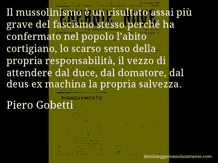 Aforisma di Piero Gobetti : Il mussolinismo è un risultato assai più grave del fascismo stesso perché ha confermato nel popolo l’abito cortigiano, lo scarso senso della propria responsabilità, il vezzo di attendere dal duce, dal domatore, dal deus ex machina la propria salvezza.