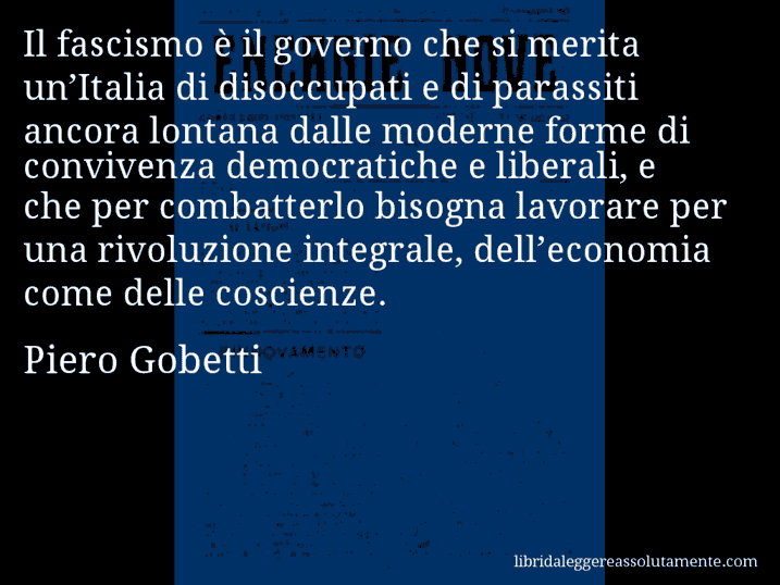 Aforisma di Piero Gobetti : Il fascismo è il governo che si merita un’Italia di disoccupati e di parassiti ancora lontana dalle moderne forme di convivenza democratiche e liberali, e che per combatterlo bisogna lavorare per una rivoluzione integrale, dell’economia come delle coscienze.