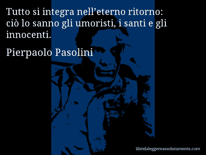 Aforisma di Pierpaolo Pasolini : Tutto si integra nell’eterno ritorno: ciò lo sanno gli umoristi, i santi e gli innocenti.