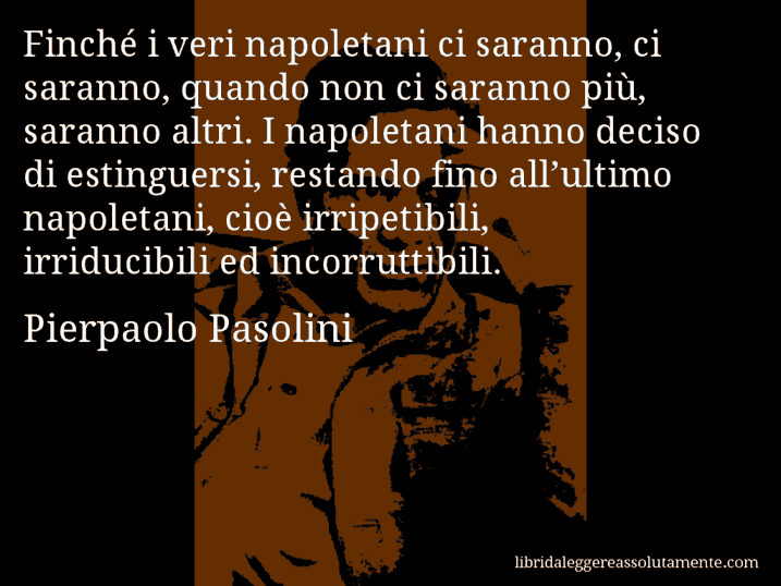 Aforisma di Pierpaolo Pasolini : Finché i veri napoletani ci saranno, ci saranno, quando non ci saranno più, saranno altri. I napoletani hanno deciso di estinguersi, restando fino all’ultimo napoletani, cioè irripetibili, irriducibili ed incorruttibili.