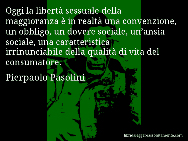 Aforisma di Pierpaolo Pasolini : Oggi la libertà sessuale della maggioranza è in realtà una convenzione, un obbligo, un dovere sociale, un’ansia sociale, una caratteristica irrinunciabile della qualità di vita del consumatore.