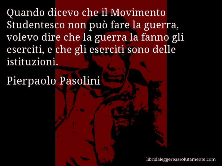 Aforisma di Pierpaolo Pasolini : Quando dicevo che il Movimento Studentesco non può fare la guerra, volevo dire che la guerra la fanno gli eserciti, e che gli eserciti sono delle istituzioni.