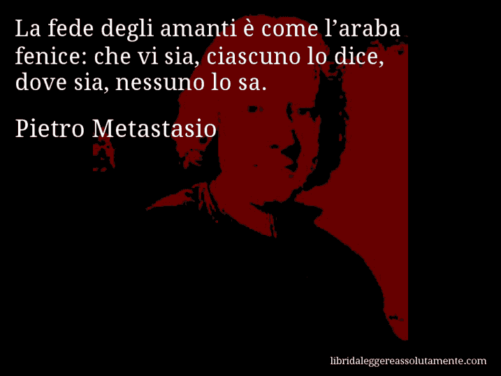 Aforisma di Pietro Metastasio : La fede degli amanti è come l’araba fenice: che vi sia, ciascuno lo dice, dove sia, nessuno lo sa.