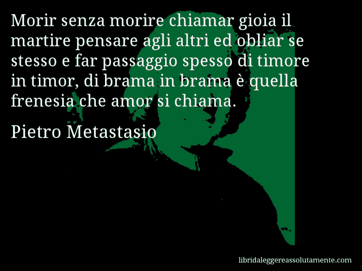 Aforisma di Pietro Metastasio : Morir senza morire chiamar gioia il martire pensare agli altri ed obliar se stesso e far passaggio spesso di timore in timor, di brama in brama è quella frenesia che amor si chiama.