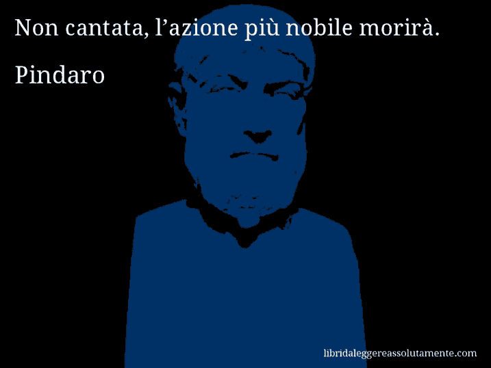 Aforisma di Pindaro : Non cantata, l’azione più nobile morirà.