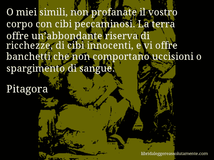 Aforisma di Pitagora : O miei simili, non profanate il vostro corpo con cibi peccaminosi. La terra offre un’abbondante riserva di ricchezze, di cibi innocenti, e vi offre banchetti che non comportano uccisioni o spargimento di sangue.