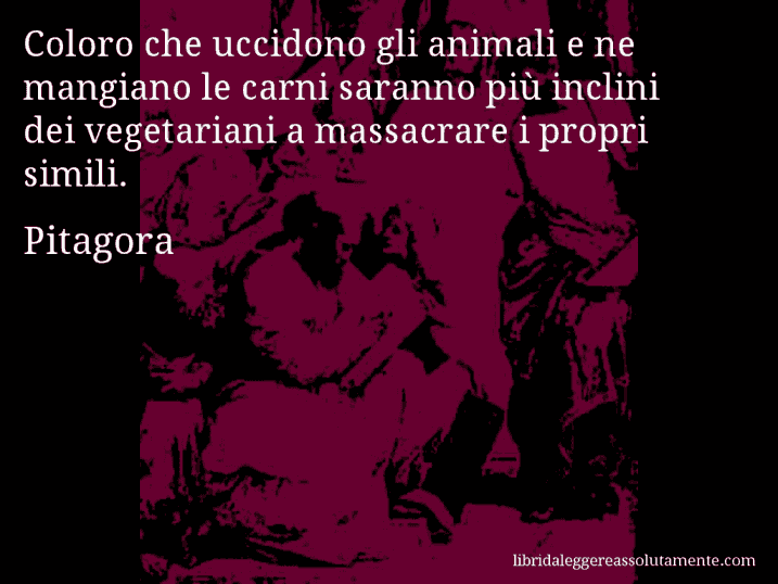 Aforisma di Pitagora : Coloro che uccidono gli animali e ne mangiano le carni saranno più inclini dei vegetariani a massacrare i propri simili.