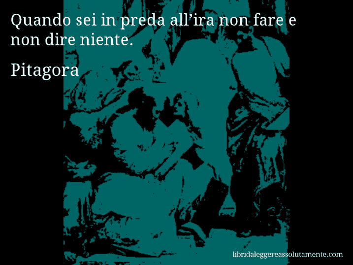 Aforisma di Pitagora : Quando sei in preda all’ira non fare e non dire niente.