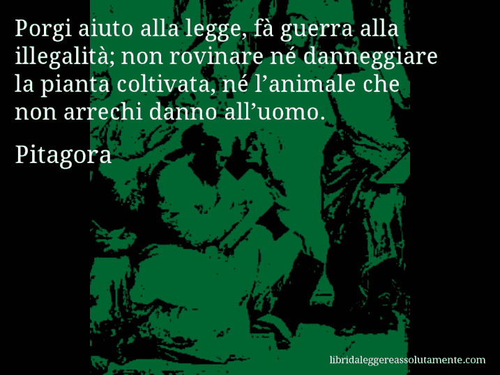 Aforisma di Pitagora : Porgi aiuto alla legge, fà guerra alla illegalità; non rovinare né danneggiare la pianta coltivata, né l’animale che non arrechi danno all’uomo.