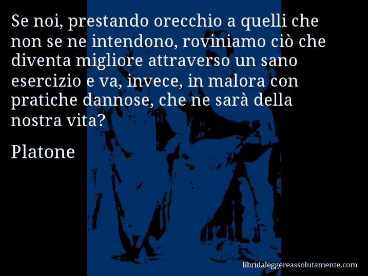 Aforisma di Platone : Se noi, prestando orecchio a quelli che non se ne intendono, roviniamo ciò che diventa migliore attraverso un sano esercizio e va, invece, in malora con pratiche dannose, che ne sarà della nostra vita?