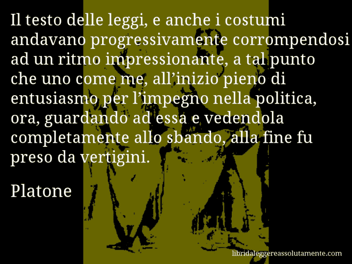 Aforisma di Platone : Il testo delle leggi, e anche i costumi andavano progressivamente corrompendosi ad un ritmo impressionante, a tal punto che uno come me, all’inizio pieno di entusiasmo per l’impegno nella politica, ora, guardando ad essa e vedendola completamente allo sbando, alla fine fu preso da vertigini.