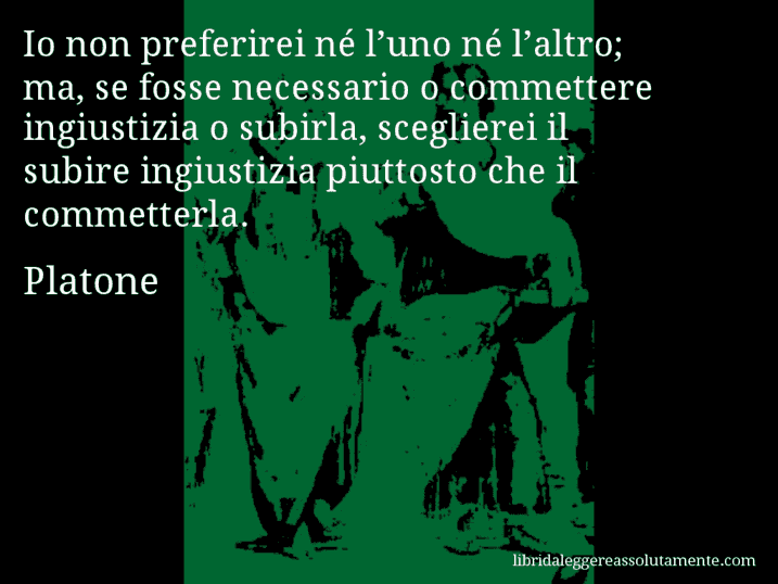 Aforisma di Platone : Io non preferirei né l’uno né l’altro; ma, se fosse necessario o commettere ingiustizia o subirla, sceglierei il subire ingiustizia piuttosto che il commetterla. Aforisma di Platone : Io non preferirei né l’uno né l’altro; ma, se fosse necessario o commettere ingiustizia o subirla, sceglierei il subire ingiustizia piuttosto che il commetterla.
