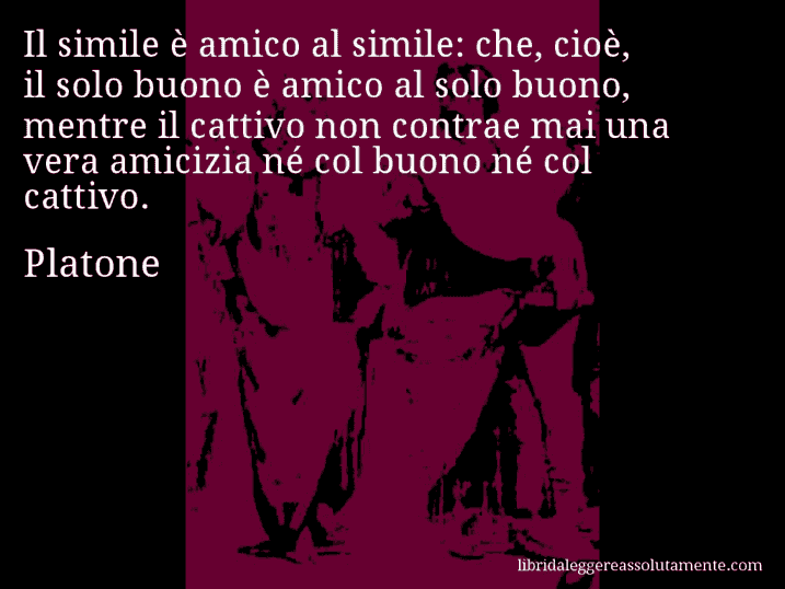 Aforisma di Platone : Il simile è amico al simile: che, cioè, il solo buono è amico al solo buono, mentre il cattivo non contrae mai una vera amicizia né col buono né col cattivo.