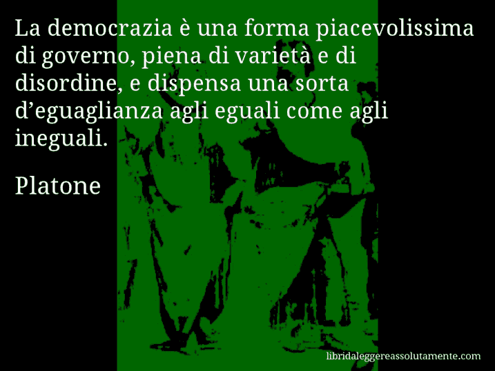 Aforisma di Platone : La democrazia è una forma piacevolissima di governo, piena di varietà e di disordine, e dispensa una sorta d’eguaglianza agli eguali come agli ineguali.