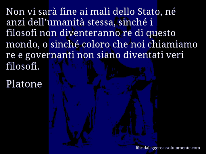 Aforisma di Platone : Non vi sarà fine ai mali dello Stato, né anzi dell’umanità stessa, sinché i filosofi non diventeranno re di questo mondo, o sinché coloro che noi chiamiamo re e governanti non siano diventati veri filosofi.