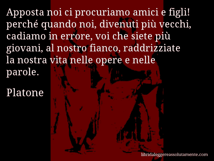 Aforisma di Platone : Apposta noi ci procuriamo amici e figli! perché quando noi, divenuti più vecchi, cadiamo in errore, voi che siete più giovani, al nostro fianco, raddrizziate la nostra vita nelle opere e nelle parole.