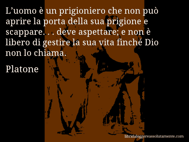 Aforisma di Platone : L’uomo è un prigioniero che non può aprire la porta della sua prigione e scappare. . . deve aspettare; e non è libero di gestire la sua vita finché Dio non lo chiama.