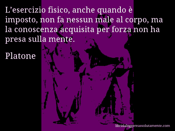 Aforisma di Platone : L’esercizio fisico, anche quando è imposto, non fa nessun male al corpo, ma la conoscenza acquisita per forza non ha presa sulla mente.