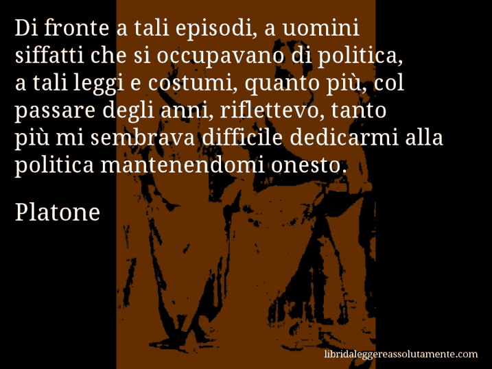 Aforisma di Platone : Di fronte a tali episodi, a uomini siffatti che si occupavano di politica, a tali leggi e costumi, quanto più, col passare degli anni, riflettevo, tanto più mi sembrava difficile dedicarmi alla politica mantenendomi onesto.