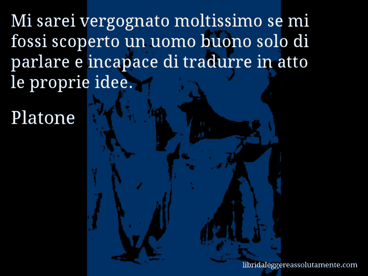 Aforisma di Platone : Mi sarei vergognato moltissimo se mi fossi scoperto un uomo buono solo di parlare e incapace di tradurre in atto le proprie idee.