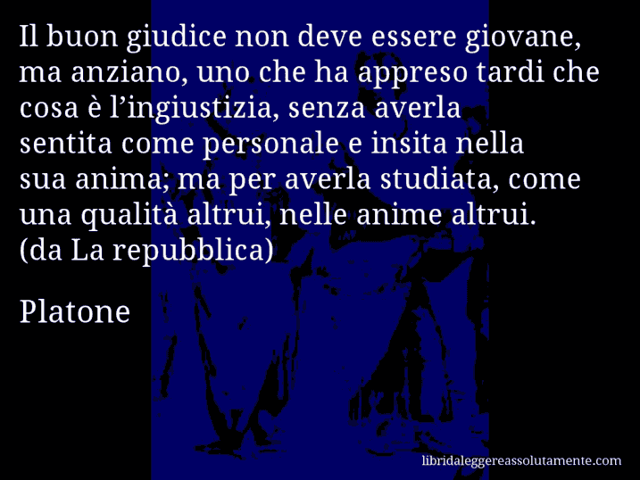 Aforisma di Platone : Il buon giudice non deve essere giovane, ma anziano, uno che ha appreso tardi che cosa è l’ingiustizia, senza averla sentita come personale e insita nella sua anima; ma per averla studiata, come una qualità altrui, nelle anime altrui. (da La repubblica)