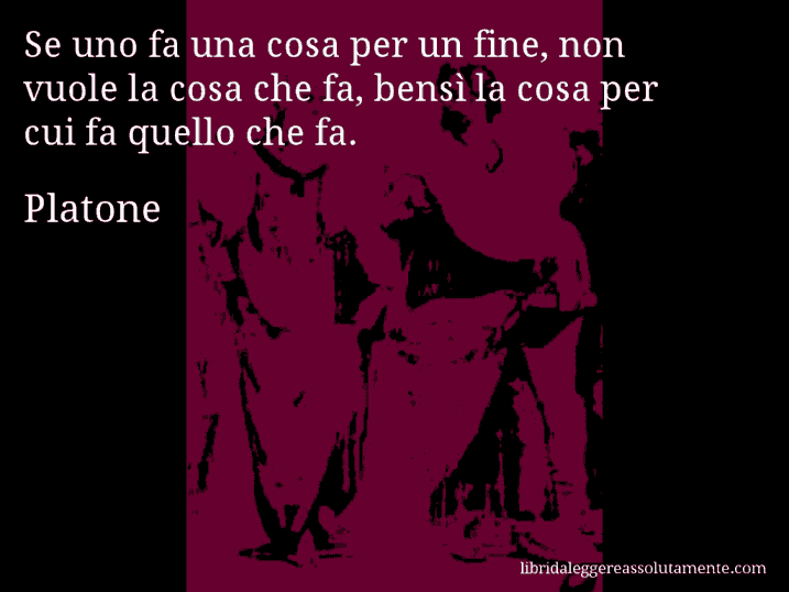 Aforisma di Platone : Se uno fa una cosa per un fine, non vuole la cosa che fa, bensì la cosa per cui fa quello che fa.