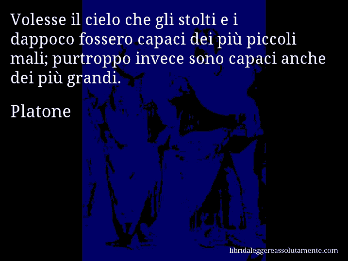 Aforisma di Platone : Volesse il cielo che gli stolti e i dappoco fossero capaci dei più piccoli mali; purtroppo invece sono capaci anche dei più grandi.