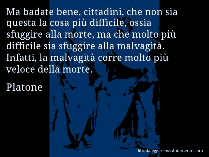 Aforisma di Platone : Ma badate bene, cittadini, che non sia questa la cosa più difficile, ossia sfuggire alla morte, ma che molto più difficile sia sfuggire alla malvagità. Infatti, la malvagità corre molto più veloce della morte.