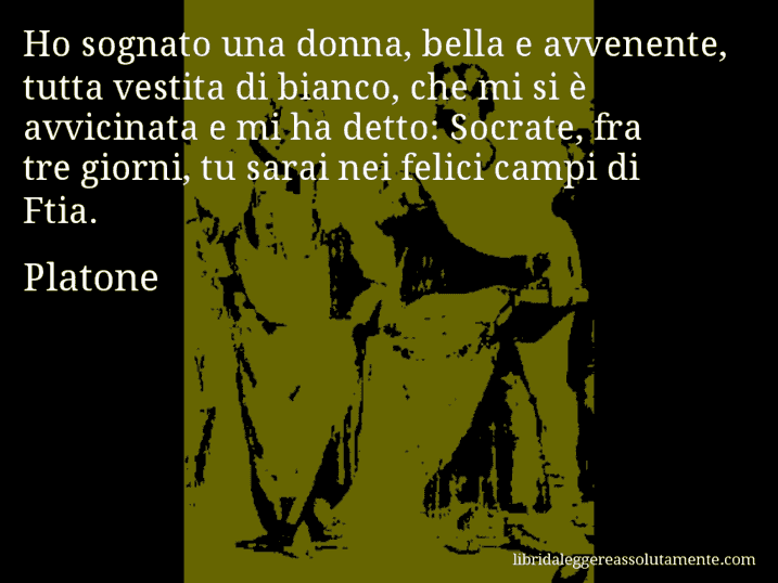 Aforisma di Platone : Ho sognato una donna, bella e avvenente, tutta vestita di bianco, che mi si è avvicinata e mi ha detto: Socrate, fra tre giorni, tu sarai nei felici campi di Ftia.