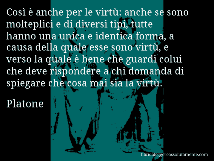 Aforisma di Platone : Così è anche per le virtù: anche se sono molteplici e di diversi tipi, tutte hanno una unica e identica forma, a causa della quale esse sono virtù, e verso la quale è bene che guardi colui che deve rispondere a chi domanda di spiegare che cosa mai sia la virtù. Aforisma di Platone : Così è anche per le virtù: anche se sono molteplici e di diversi tipi, tutte hanno una unica e identica forma, a causa della quale esse sono virtù, e verso la quale è bene che guardi colui che deve rispondere a chi domanda di spiegare che cosa mai sia la virtù.