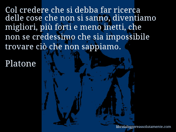 Aforisma di Platone : Col credere che si debba far ricerca delle cose che non si sanno, diventiamo migliori, più forti e meno inetti, che non se credessimo che sia impossibile trovare ciò che non sappiamo.