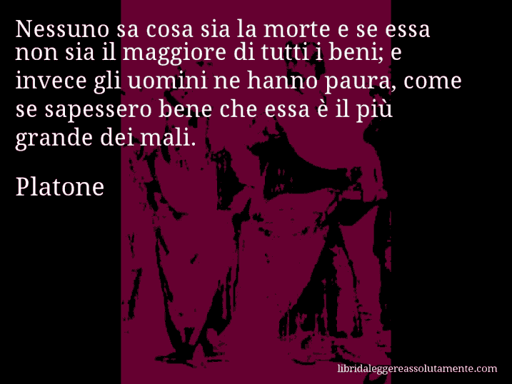 Aforisma di Platone : Nessuno sa cosa sia la morte e se essa non sia il maggiore di tutti i beni; e invece gli uomini ne hanno paura, come se sapessero bene che essa è il più grande dei mali.