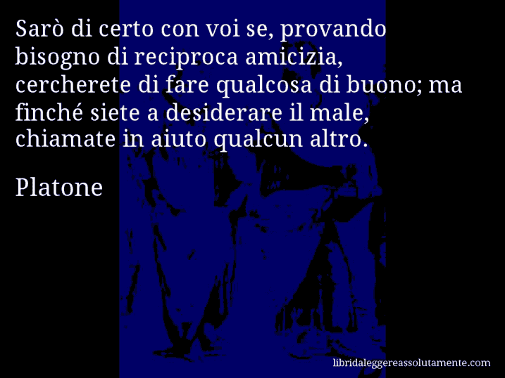 Aforisma di Platone : Sarò di certo con voi se, provando bisogno di reciproca amicizia, cercherete di fare qualcosa di buono; ma finché siete a desiderare il male, chiamate in aiuto qualcun altro.