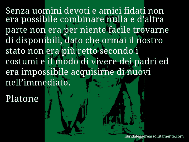 Aforisma di Platone : Senza uomini devoti e amici fidati non era possibile combinare nulla e d’altra parte non era per niente facile trovarne di disponibili, dato che ormai il nostro stato non era più retto secondo i costumi e il modo di vivere dei padri ed era impossibile acquisirne di nuovi nell’immediato.