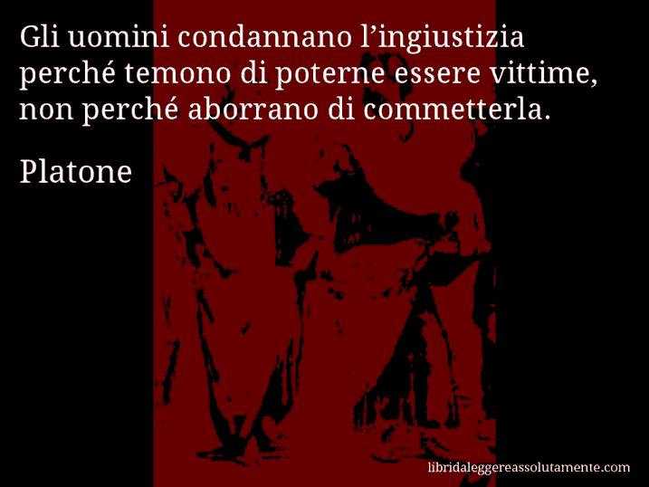 Aforisma di Platone : Gli uomini condannano l’ingiustizia perché temono di poterne essere vittime, non perché aborrano di commetterla.