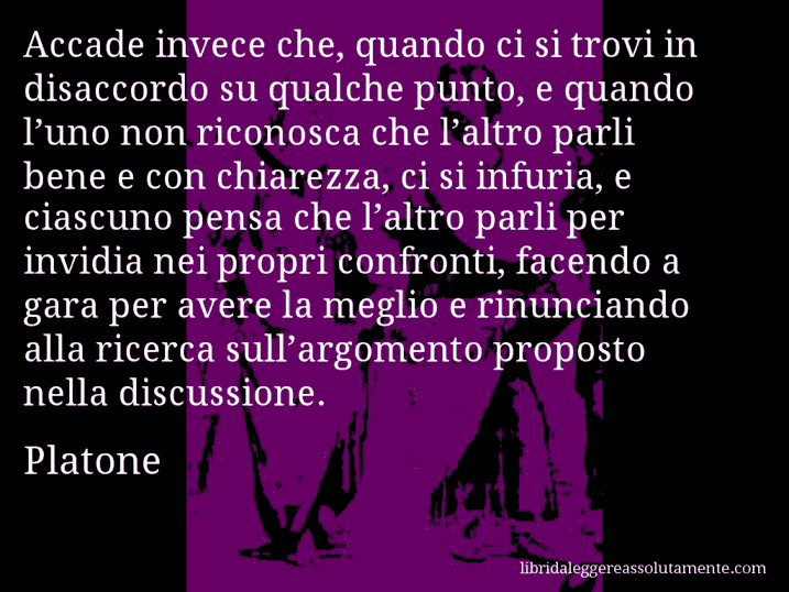 Aforisma di Platone : Accade invece che, quando ci si trovi in disaccordo su qualche punto, e quando l’uno non riconosca che l’altro parli bene e con chiarezza, ci si infuria, e ciascuno pensa che l’altro parli per invidia nei propri confronti, facendo a gara per avere la meglio e rinunciando alla ricerca sull’argomento proposto nella discussione.