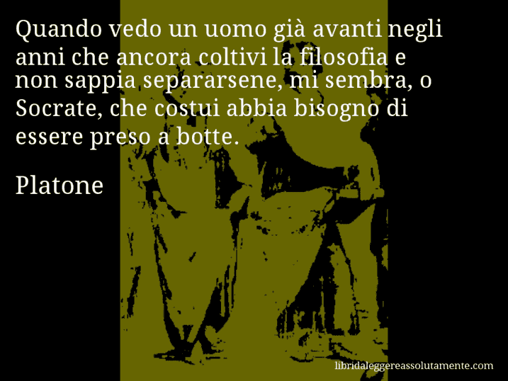 Aforisma di Platone : Quando vedo un uomo già avanti negli anni che ancora coltivi la filosofia e non sappia separarsene, mi sembra, o Socrate, che costui abbia bisogno di essere preso a botte.