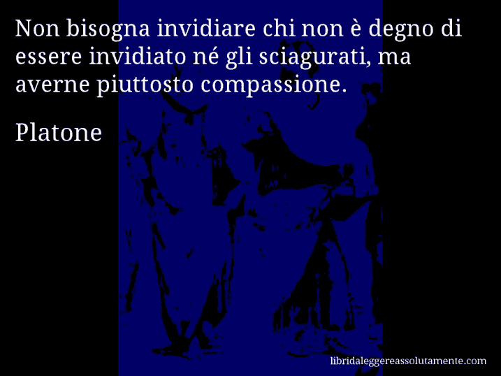 Aforisma di Platone : Non bisogna invidiare chi non è degno di essere invidiato né gli sciagurati, ma averne piuttosto compassione.